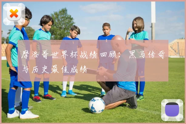 摩洛哥世界杯战绩回顾:黑马传奇与历史最佳成绩