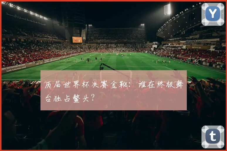 历届世界杯决赛金靴：谁在终极舞台独占鳌头？