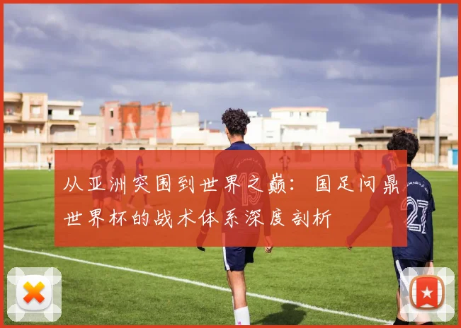 从亚洲突围到世界之巅:国足问鼎世界杯的战术体系深度剖析