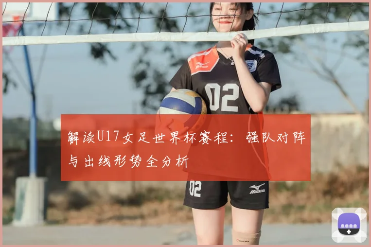 解读U17女足世界杯赛程：强队对阵与出线形势全分析