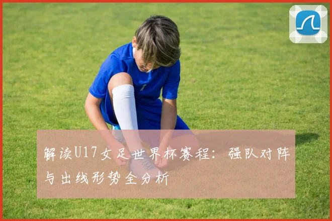 解读U17女足世界杯赛程：强队对阵与出线形势全分析