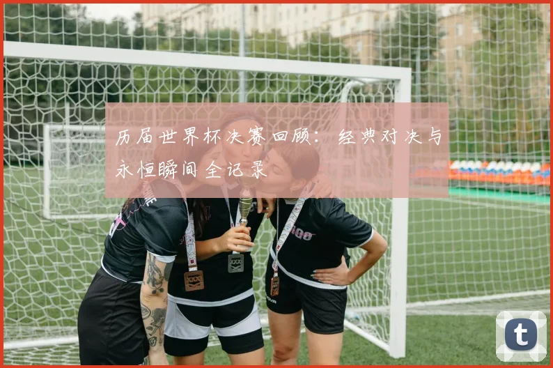 历届世界杯决赛回顾：经典对决与永恒瞬间全记录