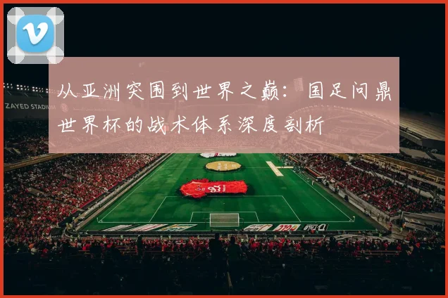 从亚洲突围到世界之巅:国足问鼎世界杯的战术体系深度剖析