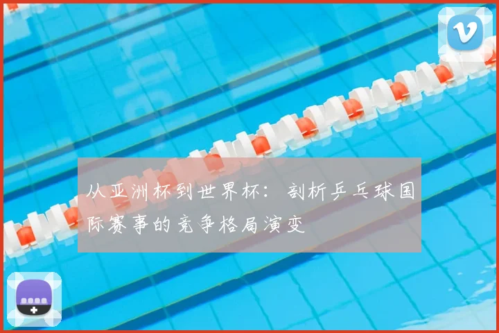从亚洲杯到世界杯：剖析乒乓球国际赛事的竞争格局演变